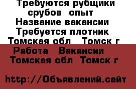 Требуются рубщики срубов, опыт. › Название вакансии ­ Требуется плотник - Томская обл., Томск г. Работа » Вакансии   . Томская обл.,Томск г.